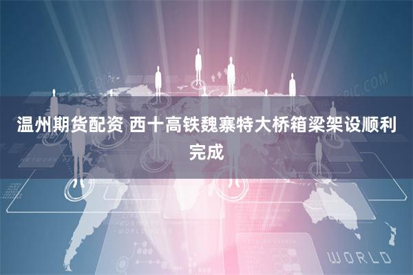 温州期货配资 西十高铁魏寨特大桥箱梁架设顺利完成