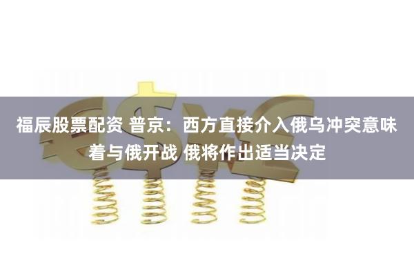 福辰股票配资 普京：西方直接介入俄乌冲突意味着与俄开战 俄将作出适当决定