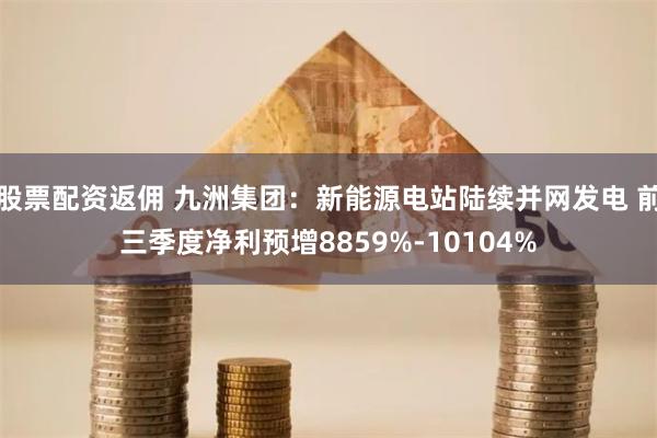 股票配资返佣 九洲集团：新能源电站陆续并网发电 前三季度净利预增8859%-10104%