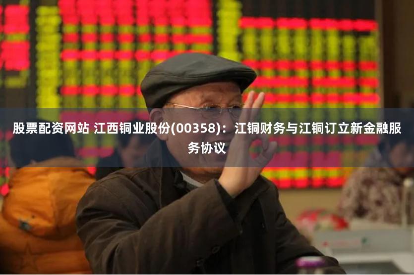 股票配资网站 江西铜业股份(00358)：江铜财务与江铜订立新金融服务协议