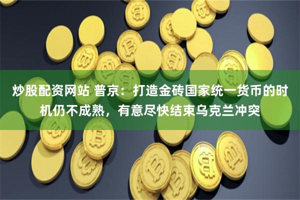 炒股配资网站 普京：打造金砖国家统一货币的时机仍不成熟，有意尽快结束乌克兰冲突