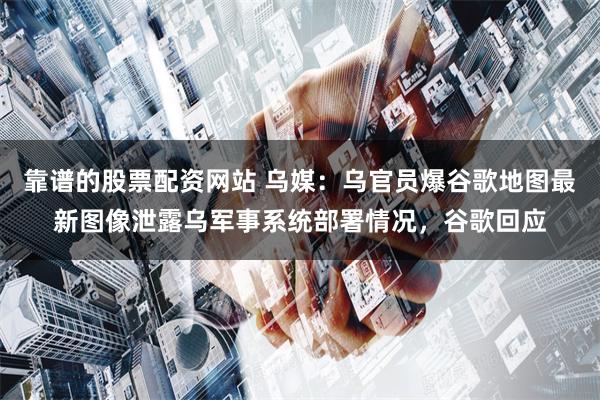 靠谱的股票配资网站 乌媒：乌官员爆谷歌地图最新图像泄露乌军事系统部署情况，谷歌回应