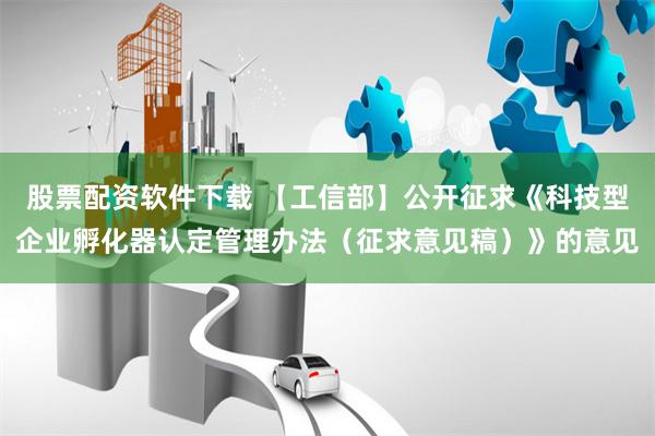 股票配资软件下载 【工信部】公开征求《科技型企业孵化器认定管理办法（征求意见稿）》的意见