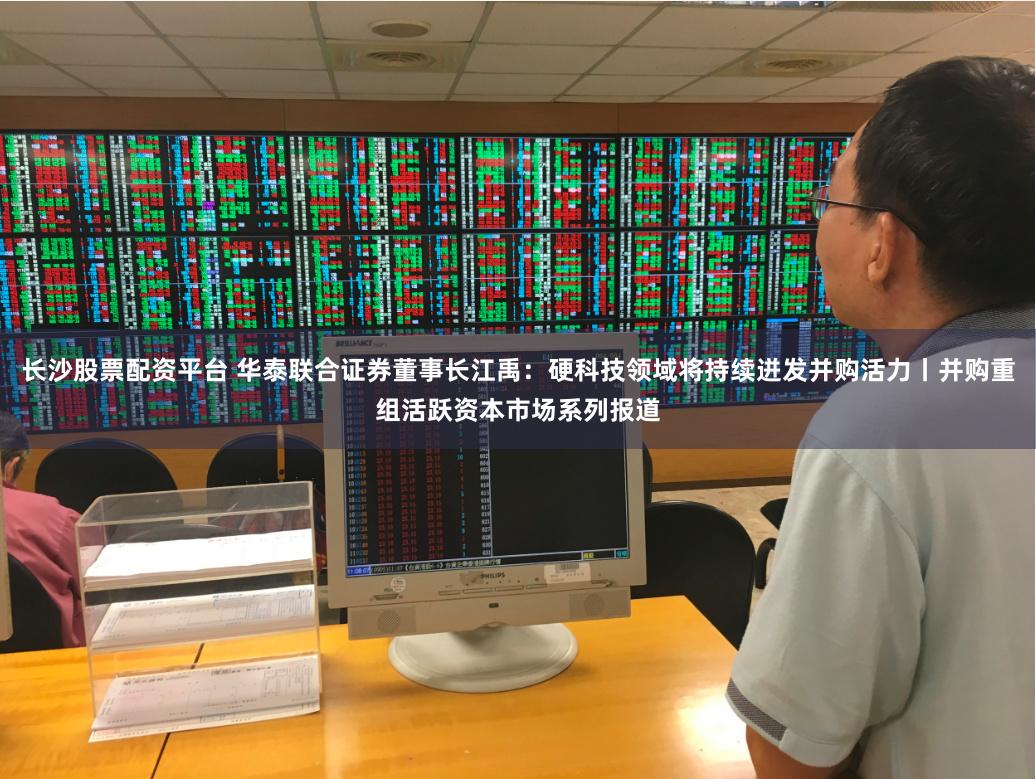 长沙股票配资平台 华泰联合证券董事长江禹：硬科技领域将持续迸发并购活力丨并购重组活跃资本市场系列报道