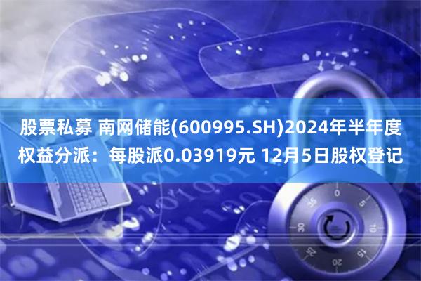 股票私募 南网储能(600995.SH)2024年半年度权益分派：每股派0.03919元 12月5日股权登记