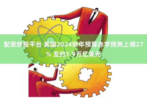 配资炒股平台 美国2024财年预算赤字预测上调27% 至约1.9万亿美元