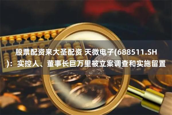 股票配资来大圣配资 天微电子(688511.SH)：实控人、董事长巨万里被立案调查和实施留置