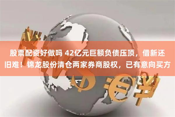 股票配资好做吗 42亿元巨额负债压顶，借新还旧难！锦龙股份清仓两家券商股权，已有意向买方