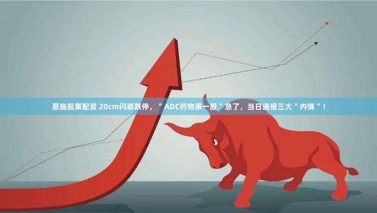恩施股票配资 20cm闪崩跌停，＂ADC药物第一股＂急了，当日通报三大＂内情＂！