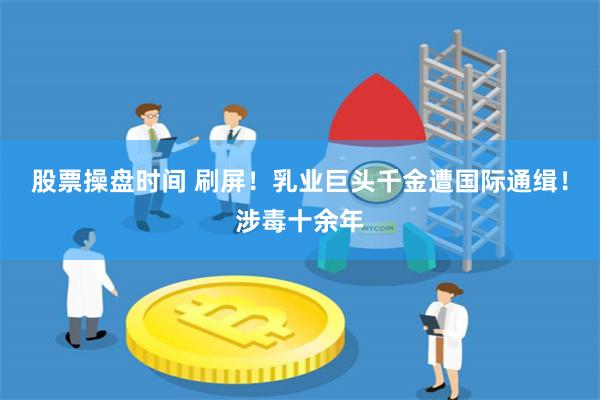 股票操盘时间 刷屏！乳业巨头千金遭国际通缉！涉毒十余年