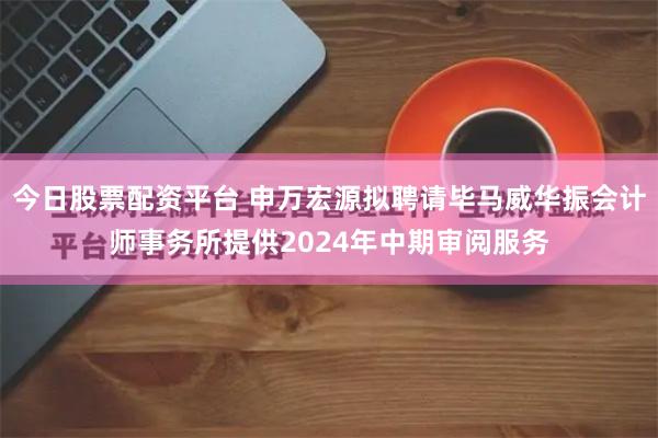 今日股票配资平台 申万宏源拟聘请毕马威华振会计师事务所提供2024年中期审阅服务