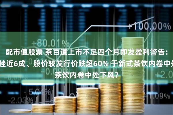 配市值股票 茶百道上市不足四个月即发盈利警告：利润下挫近6成、股价较发行价跌超60% 于新式茶饮内卷中处下风？