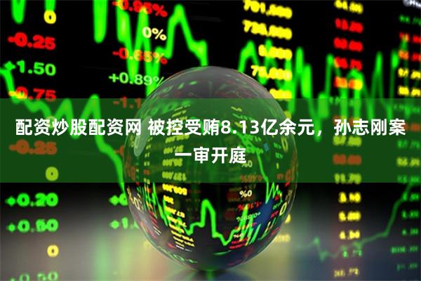 配资炒股配资网 被控受贿8.13亿余元，孙志刚案一审开庭