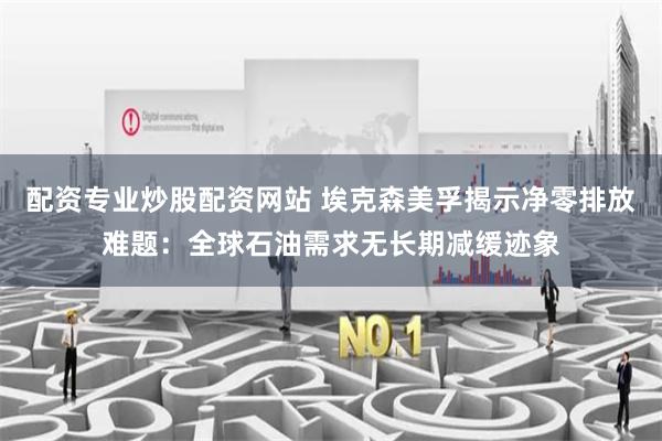 配资专业炒股配资网站 埃克森美孚揭示净零排放难题：全球石油需求无长期减缓迹象