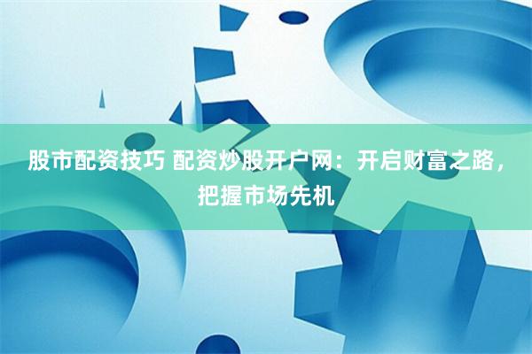 股市配资技巧 配资炒股开户网：开启财富之路，把握市场先机