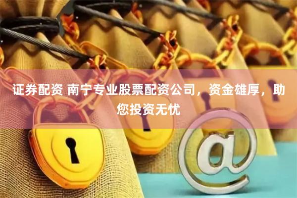 证券配资 南宁专业股票配资公司，资金雄厚，助您投资无忧