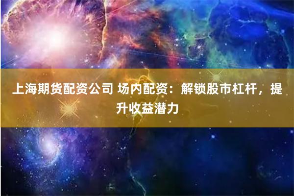 上海期货配资公司 场内配资：解锁股市杠杆，提升收益潜力