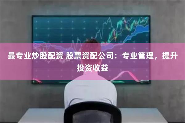 最专业炒股配资 股票资配公司：专业管理，提升投资收益