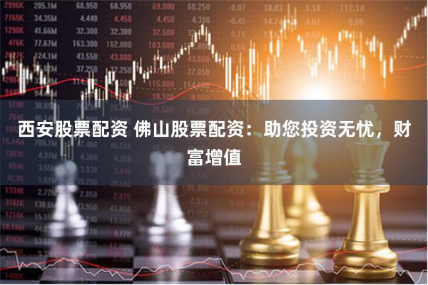 西安股票配资 佛山股票配资：助您投资无忧，财富增值