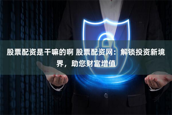 股票配资是干嘛的啊 股票配资网：解锁投资新境界，助您财富增值