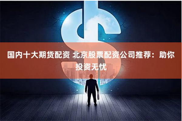 国内十大期货配资 北京股票配资公司推荐：助你投资无忧