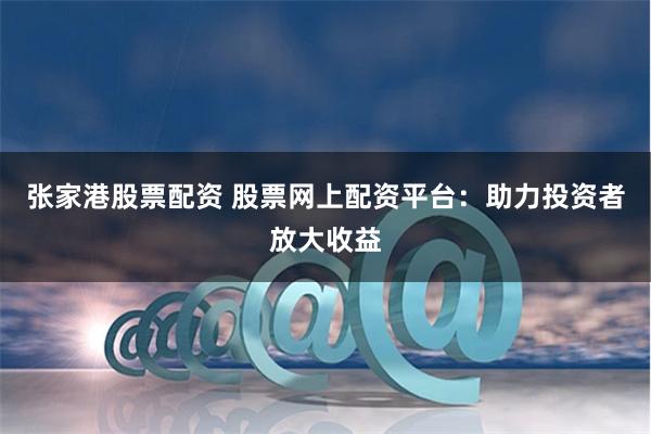 张家港股票配资 股票网上配资平台：助力投资者放大收益