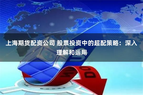 上海期货配资公司 股票投资中的超配策略：深入理解和运用