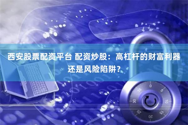 西安股票配资平台 配资炒股：高杠杆的财富利器还是风险陷阱？