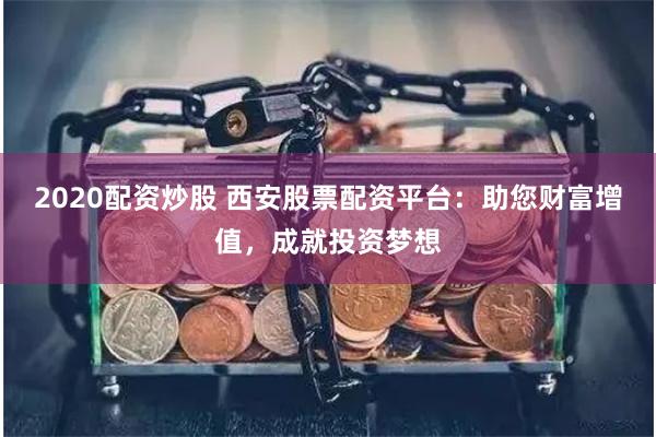 2020配资炒股 西安股票配资平台：助您财富增值，成就投资梦想