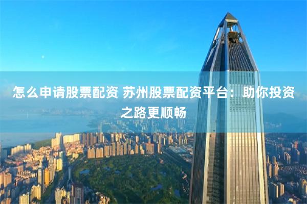 怎么申请股票配资 苏州股票配资平台：助你投资之路更顺畅