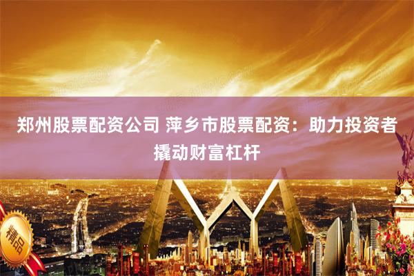 郑州股票配资公司 萍乡市股票配资：助力投资者撬动财富杠杆