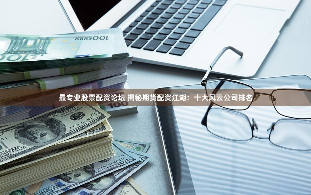 最专业股票配资论坛 揭秘期货配资江湖：十大风云公司排名