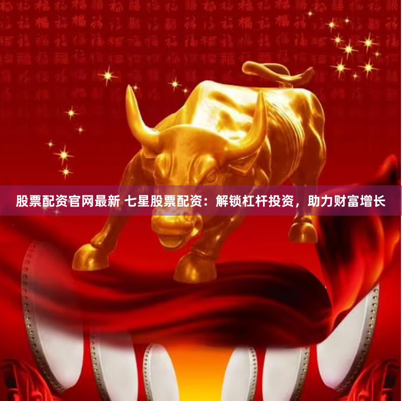 股票配资官网最新 七星股票配资：解锁杠杆投资，助力财富增长