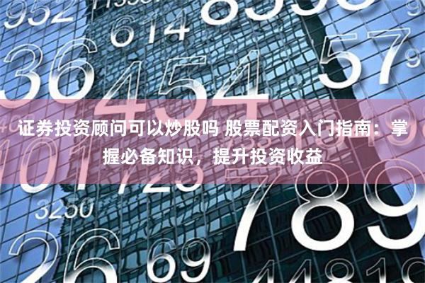 证券投资顾问可以炒股吗 股票配资入门指南：掌握必备知识，提升投资收益