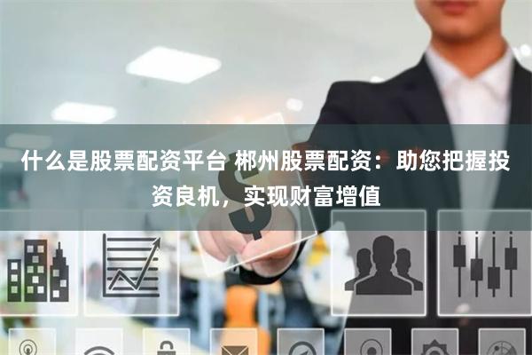 什么是股票配资平台 郴州股票配资：助您把握投资良机，实现财富增值