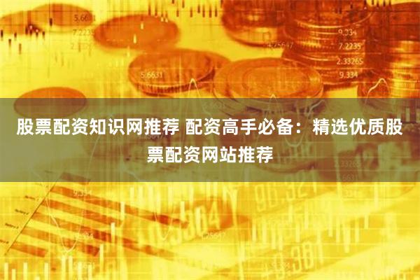 股票配资知识网推荐 配资高手必备：精选优质股票配资网站推荐