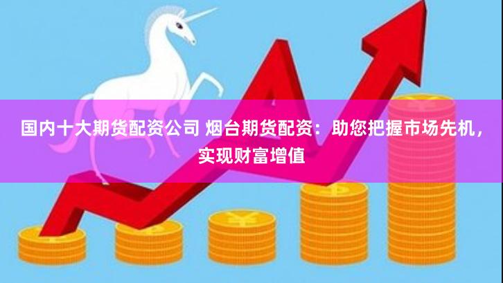 国内十大期货配资公司 烟台期货配资：助您把握市场先机，实现财富增值