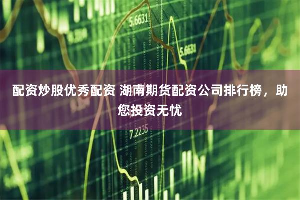 配资炒股优秀配资 湖南期货配资公司排行榜，助您投资无忧